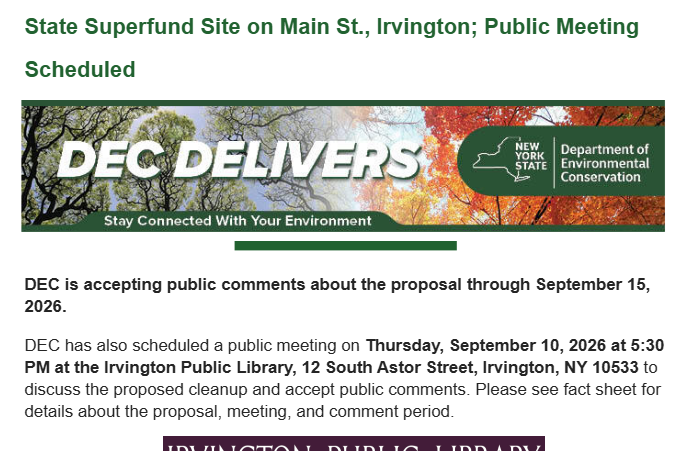 Department of Environmental Conservation Invites Public Comment About Cleanup Proposal for State Superfund Site on Main St., Irvington; Public Meeting Scheduled. DEC is accepting public comments about the proposal through September 15, 2026. DEC has also scheduled a public meeting on Thursday, September 10, 2026 at 5:30 PM at the Irvington Public Library, 12 South Astor Street, Irvington, NY 10533 to discuss the proposed cleanup and accept public comments. Please see fact sheet for details about the proposal, meeting, and comment period.