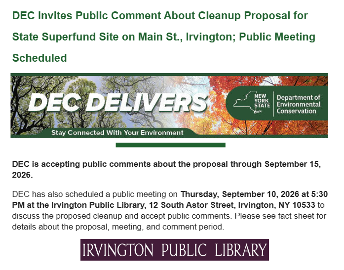 Department of Environmental Conservation Invites Public Comment About Cleanup Proposal for State Superfund Site on Main St., Irvington; Public Meeting Scheduled. DEC is accepting public comments about the proposal through September 15, 2026. DEC has also scheduled a public meeting on Thursday, September 10, 2026 at 5:30 PM at the Irvington Public Library, 12 South Astor Street, Irvington, NY 10533 to discuss the proposed cleanup and accept public comments. Please see fact sheet for details about the proposal, meeting, and comment period.